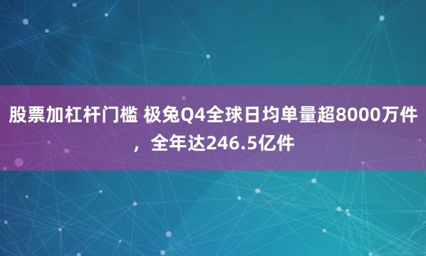 股票加杠杆门槛 极兔Q4全球日均单量超8000万件，全年达246.5亿件