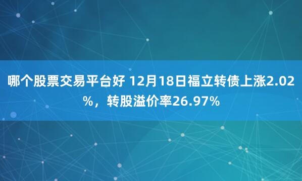 哪个股票交易平台好 12月18日福立转债上涨2.02%，转股溢价率26.97%