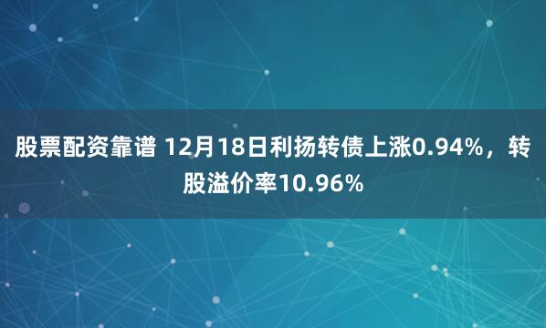 股票配资靠谱 12月18日利扬转债上涨0.94%，转股溢价率10.96%