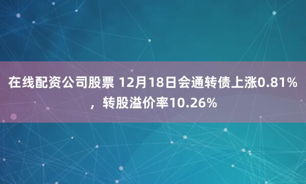 在线配资公司股票 12月18日会通转债上涨0.81%，转股溢价率10.26%