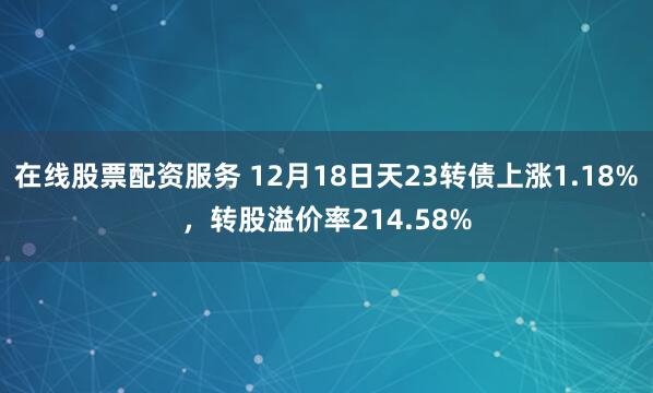 在线股票配资服务 12月18日天23转债上涨1.18%，转股溢价率214.58%