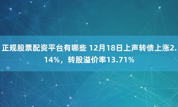 正规股票配资平台有哪些 12月18日上声转债上涨2.14%，转股溢价率13.71%