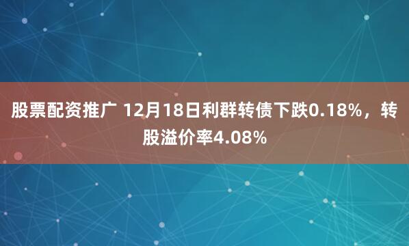 股票配资推广 12月18日利群转债下跌0.18%，转股溢价率4.08%