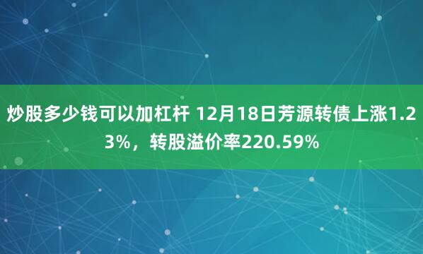 炒股多少钱可以加杠杆 12月18日芳源转债上涨1.23%，转股溢价率220.59%