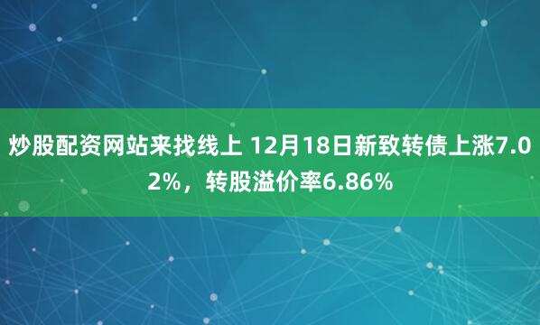 炒股配资网站来找线上 12月18日新致转债上涨7.02%，转股溢价率6.86%