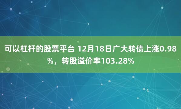 可以杠杆的股票平台 12月18日广大转债上涨0.98%，转股溢价率103.28%