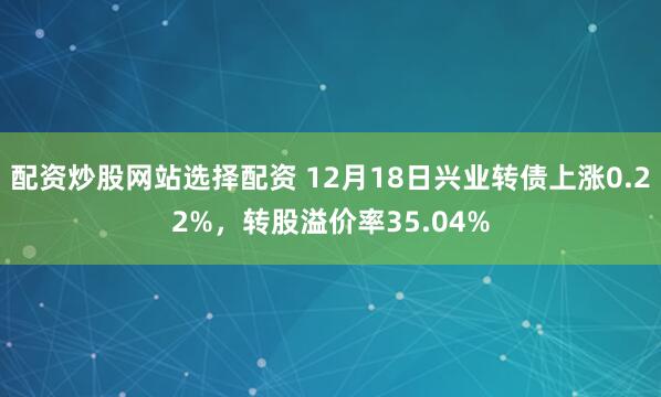 配资炒股网站选择配资 12月18日兴业转债上涨0.22%，转股溢价率35.04%