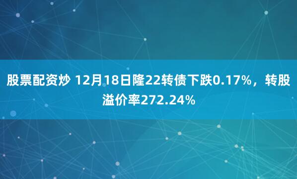 股票配资炒 12月18日隆22转债下跌0.17%，转股溢价率272.24%