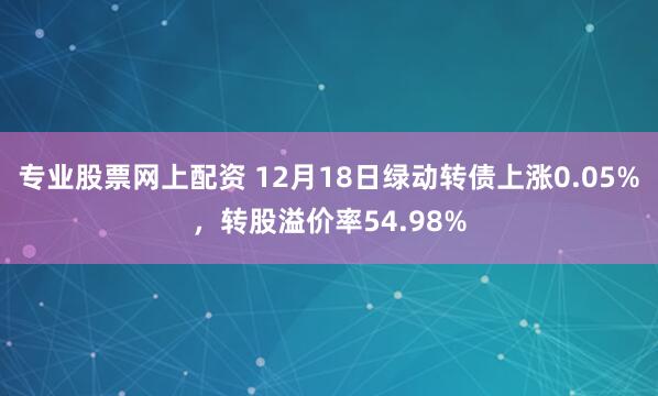 专业股票网上配资 12月18日绿动转债上涨0.05%，转股溢价率54.98%