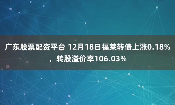 广东股票配资平台 12月18日福莱转债上涨0.18%，转股溢价率106.03%