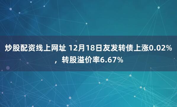 炒股配资线上网址 12月18日友发转债上涨0.02%，转股溢价率6.67%