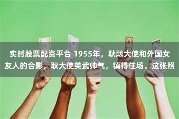 实时股票配资平台 1955年，耿飚大使和外国女友人的合影，耿大使英武帅气，镇得住场。这张照