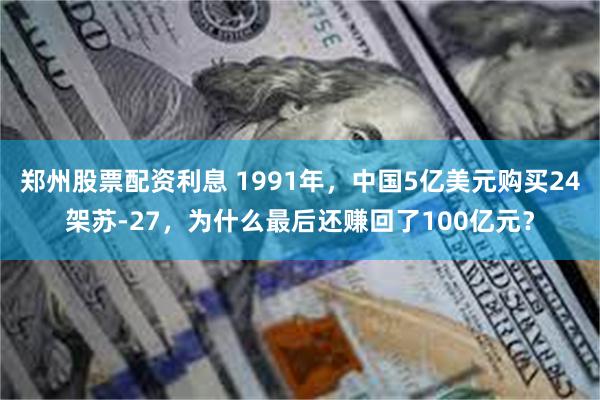 郑州股票配资利息 1991年，中国5亿美元购买24架苏-27，为什么最后还赚回了100亿元？