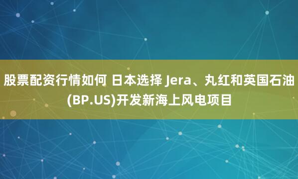 股票配资行情如何 日本选择 Jera、丸红和英国石油(BP.US)开发新海上风电项目