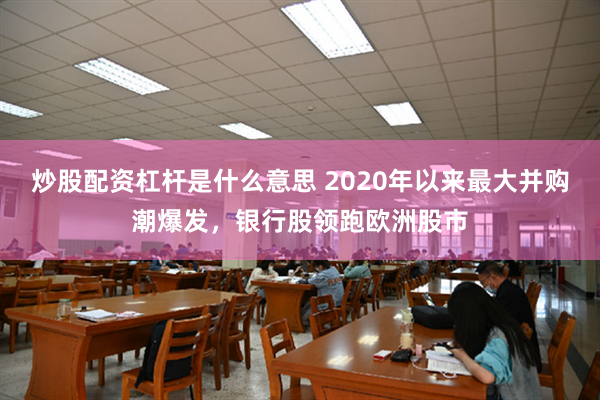 炒股配资杠杆是什么意思 2020年以来最大并购潮爆发，银行股领跑欧洲股市