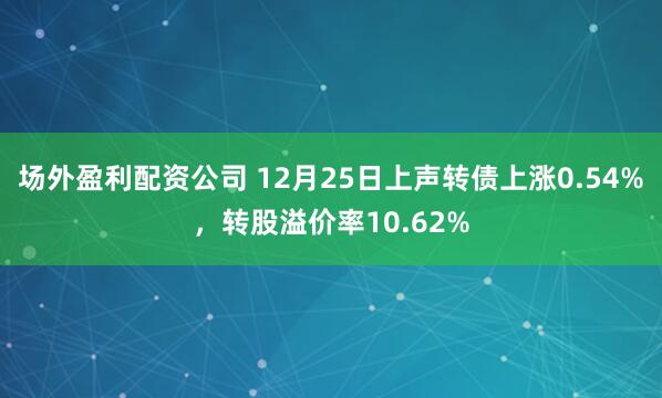 场外盈利配资公司 12月25日上声转债上涨0.54%，转股溢价率10.62%