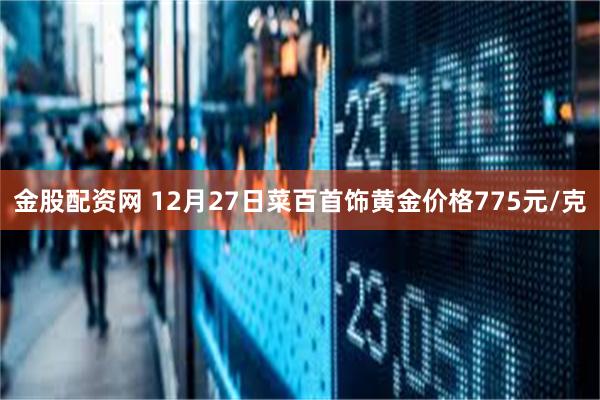 金股配资网 12月27日菜百首饰黄金价格775元/克