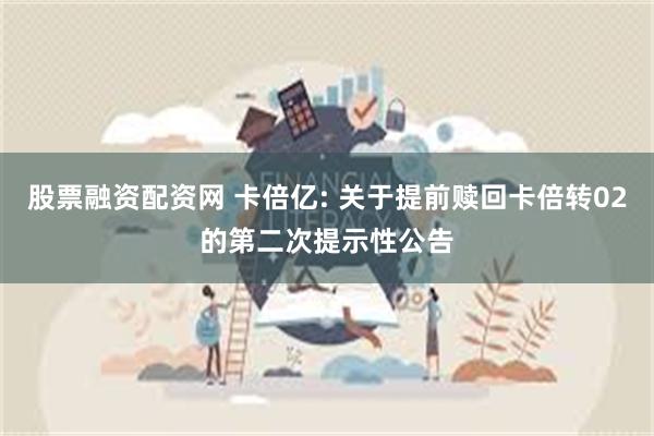 股票融资配资网 卡倍亿: 关于提前赎回卡倍转02的第二次提示性公告