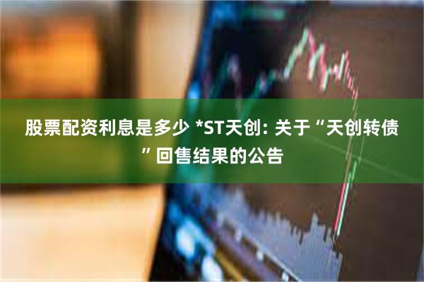 股票配资利息是多少 *ST天创: 关于“天创转债”回售结果的公告