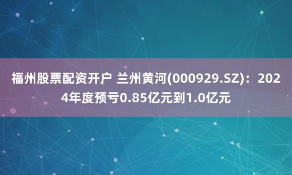 福州股票配资开户 兰州黄河(000929.SZ)：2024年度预亏0.85亿元到1.0亿元