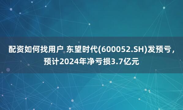 配资如何找用户 东望时代(600052.SH)发预亏，预计2024年净亏损3.7亿元