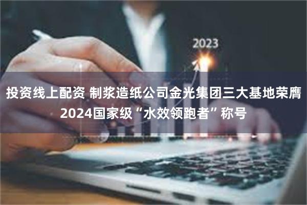 投资线上配资 制浆造纸公司金光集团三大基地荣膺2024国家级“水效领跑者”称号