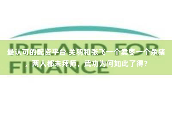 最认可的配资平台 关羽和张飞一个卖枣一个杀猪，两人都未拜师，武功为何如此了得？