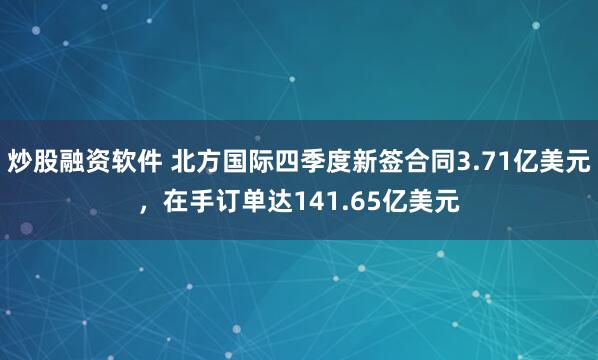 炒股融资软件 北方国际四季度新签合同3.71亿美元，在手订单达141.65亿美元