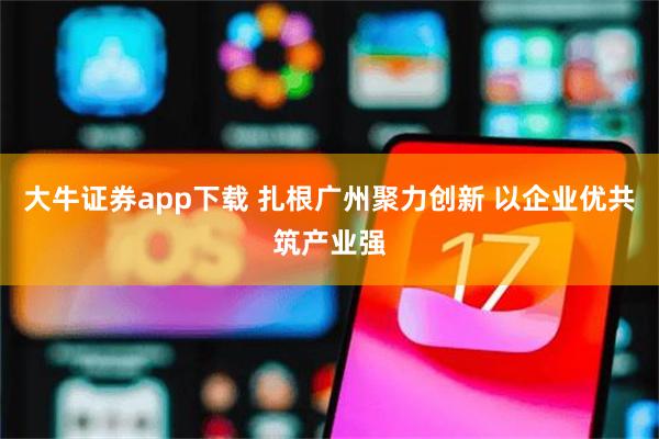 大牛证券app下载 扎根广州聚力创新 以企业优共筑产业强