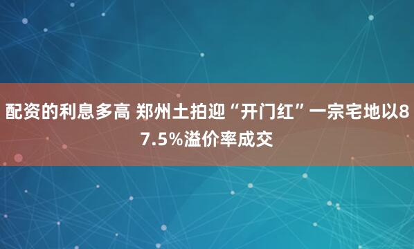 配资的利息多高 郑州土拍迎“开门红”一宗宅地以87.5%溢价率成交