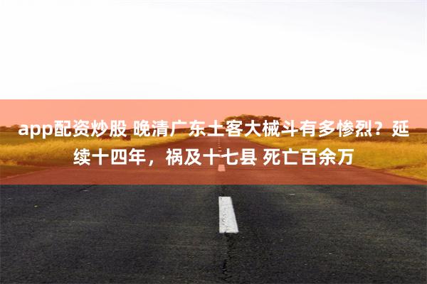 app配资炒股 晚清广东土客大械斗有多惨烈？延续十四年，祸及十七县 死亡百余万