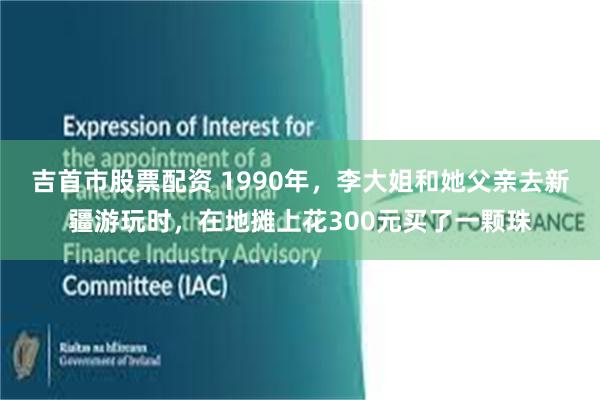 吉首市股票配资 1990年，李大姐和她父亲去新疆游玩时，在地摊上花300元买了一颗珠