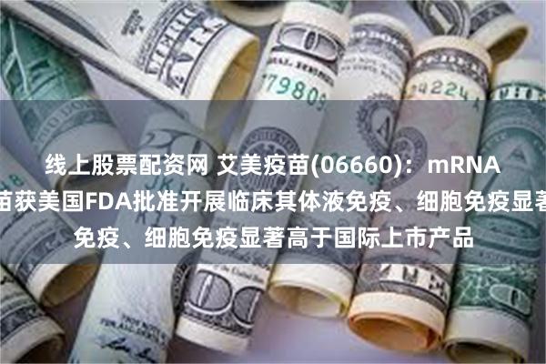 线上股票配资网 艾美疫苗(06660)：mRNA呼吸道合胞病毒疫苗获美国FDA批准开展临床其体液免疫、细胞免疫显著高于国际上市产品