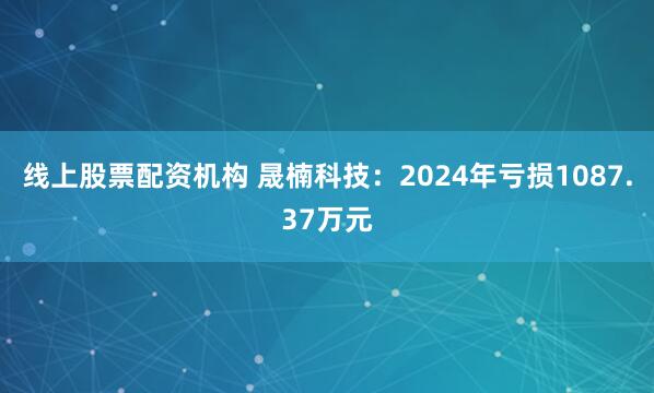 线上股票配资机构 晟楠科技：2024年亏损1087.37万元